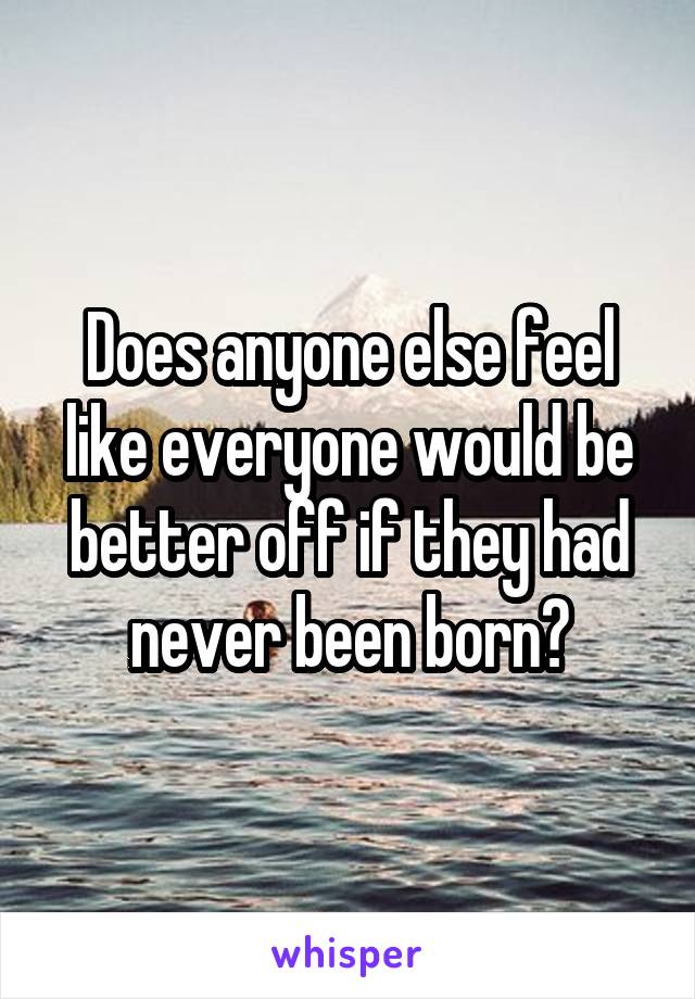 Does anyone else feel like everyone would be better off if they had never been born?