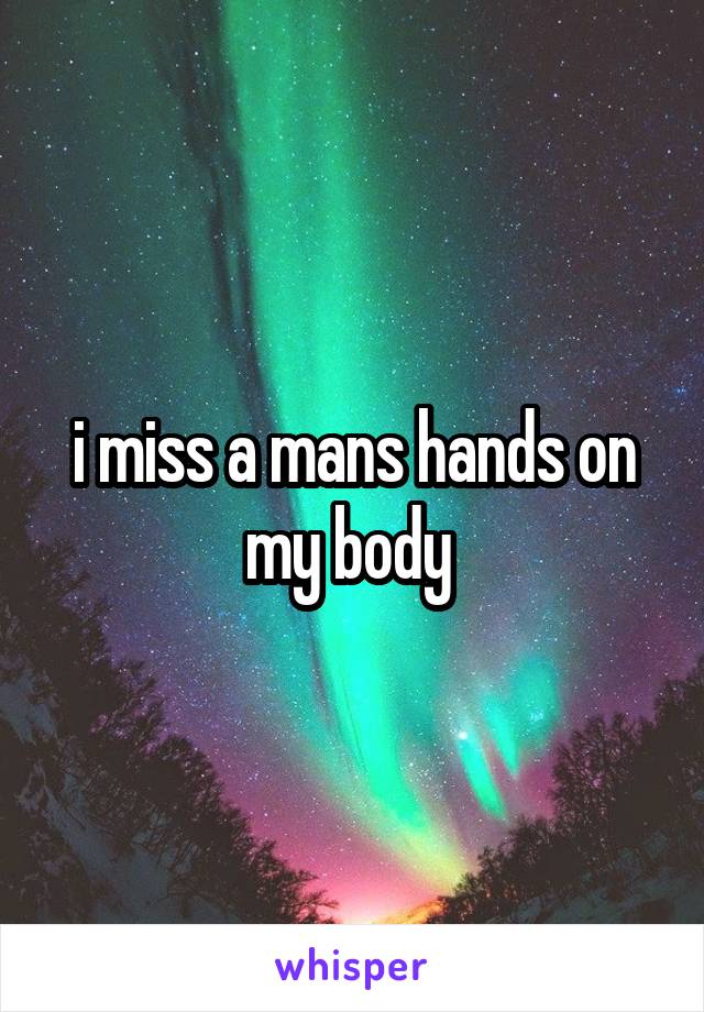 i miss a mans hands on my body 