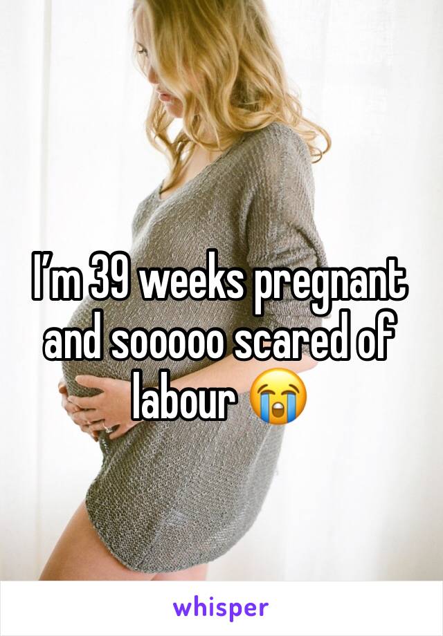 I’m 39 weeks pregnant and sooooo scared of labour 😭