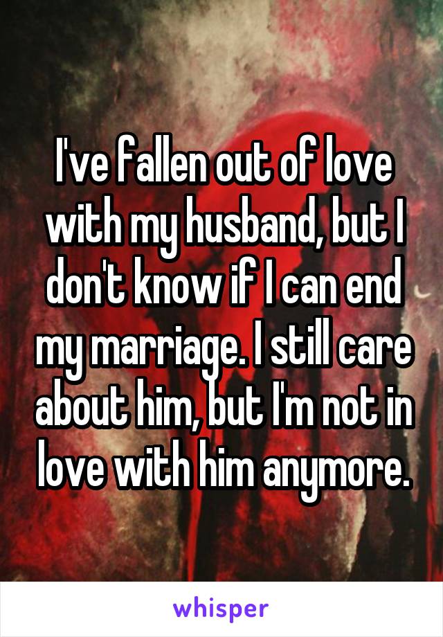 I've fallen out of love with my husband, but I don't know if I can end my marriage. I still care about him, but I'm not in love with him anymore.