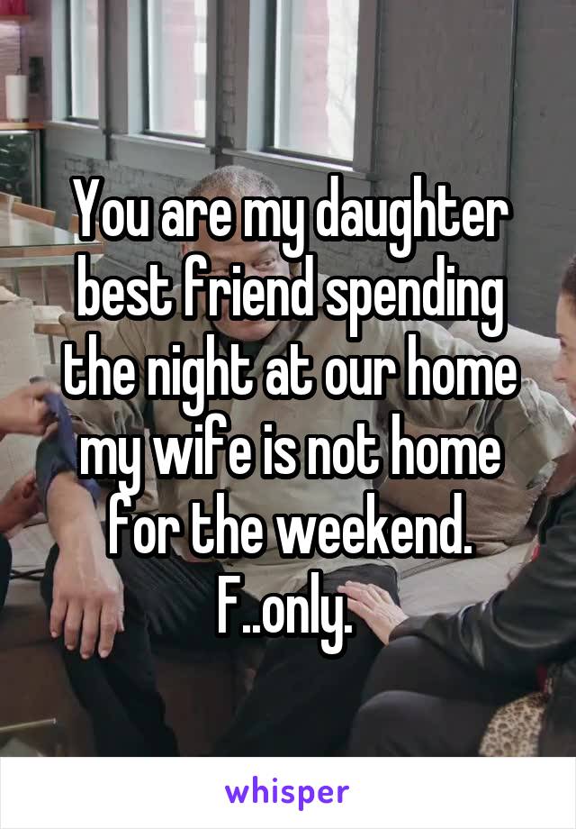 You are my daughter best friend spending the night at our home my wife is not home for the weekend. F..only. 