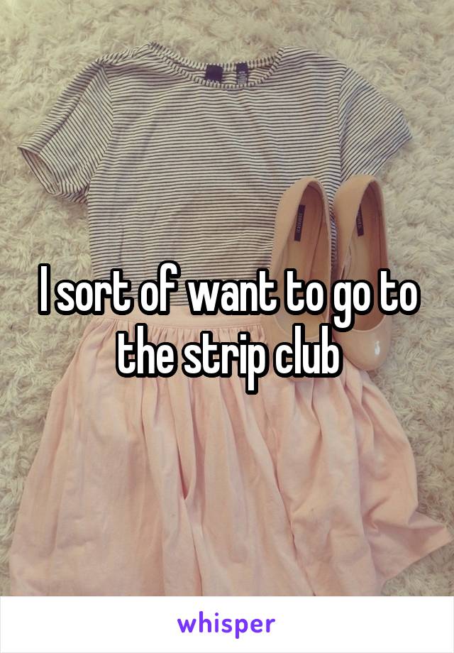I sort of want to go to the strip club
