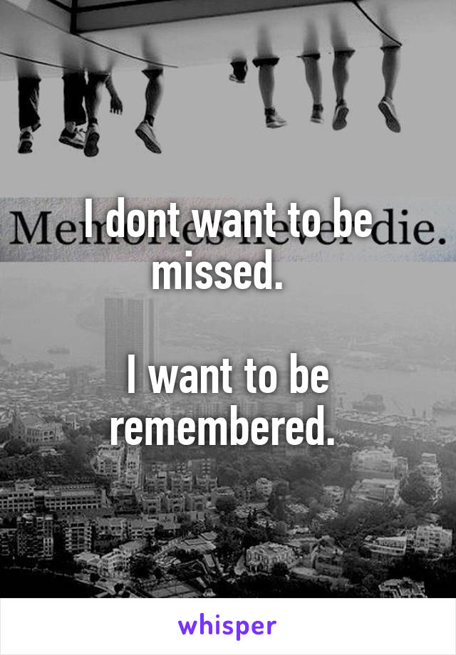I dont want to be missed.  

I want to be remembered. 