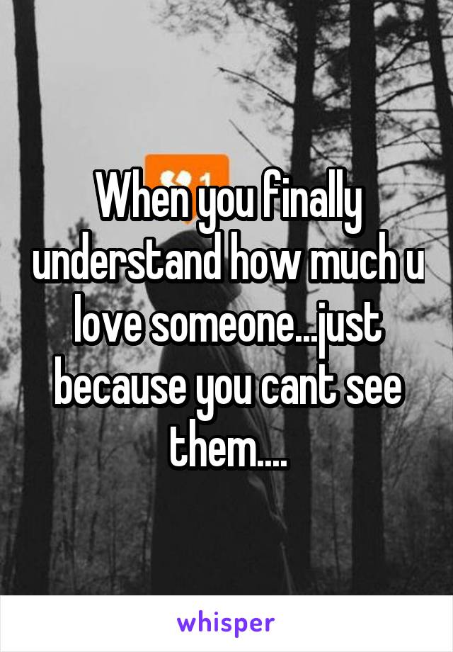 When you finally understand how much u love someone...just because you cant see them....
