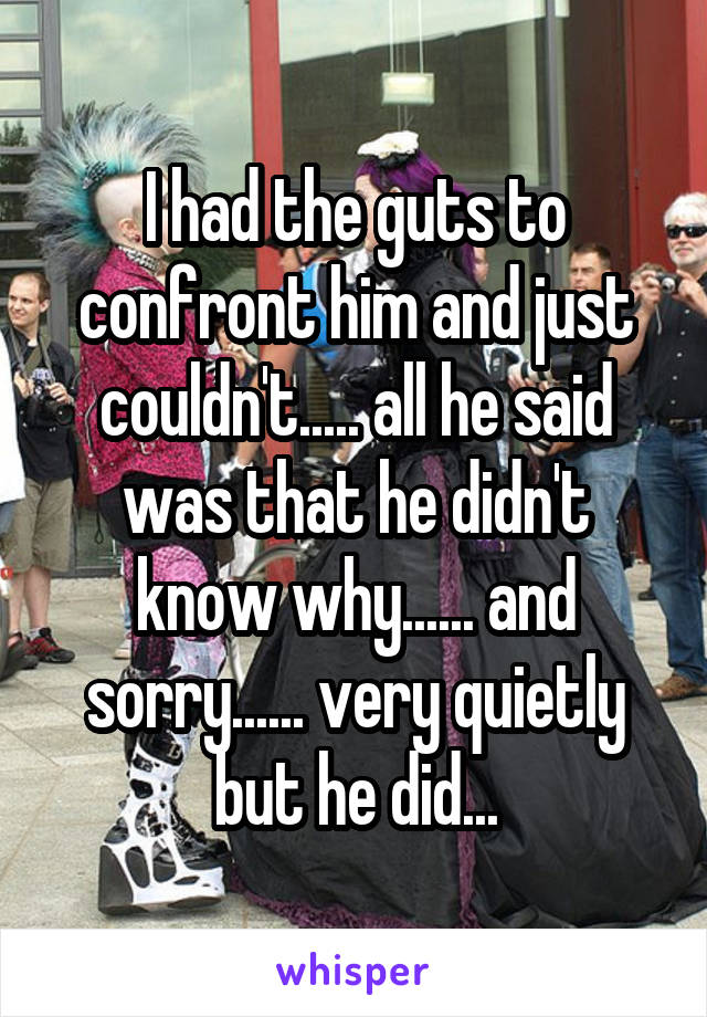 I had the guts to confront him and just couldn't..... all he said was that he didn't know why...... and sorry...... very quietly but he did...