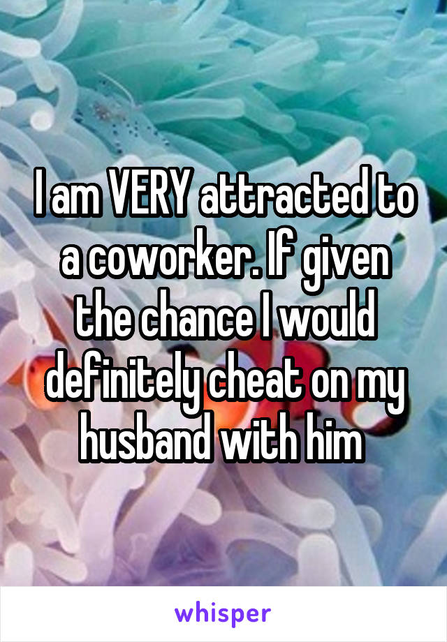 I am VERY attracted to a coworker. If given the chance I would definitely cheat on my husband with him 