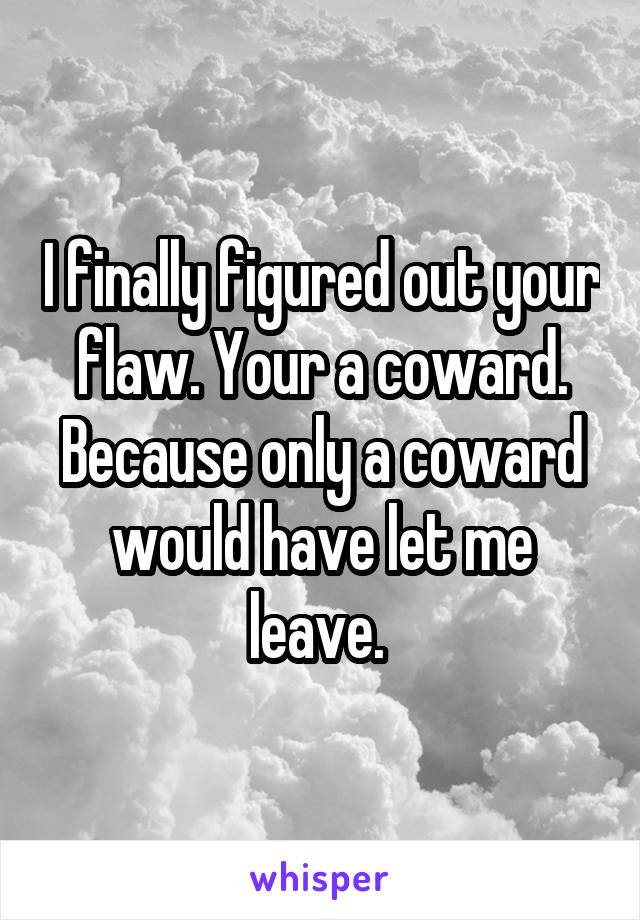 I finally figured out your flaw. Your a coward. Because only a coward would have let me leave. 