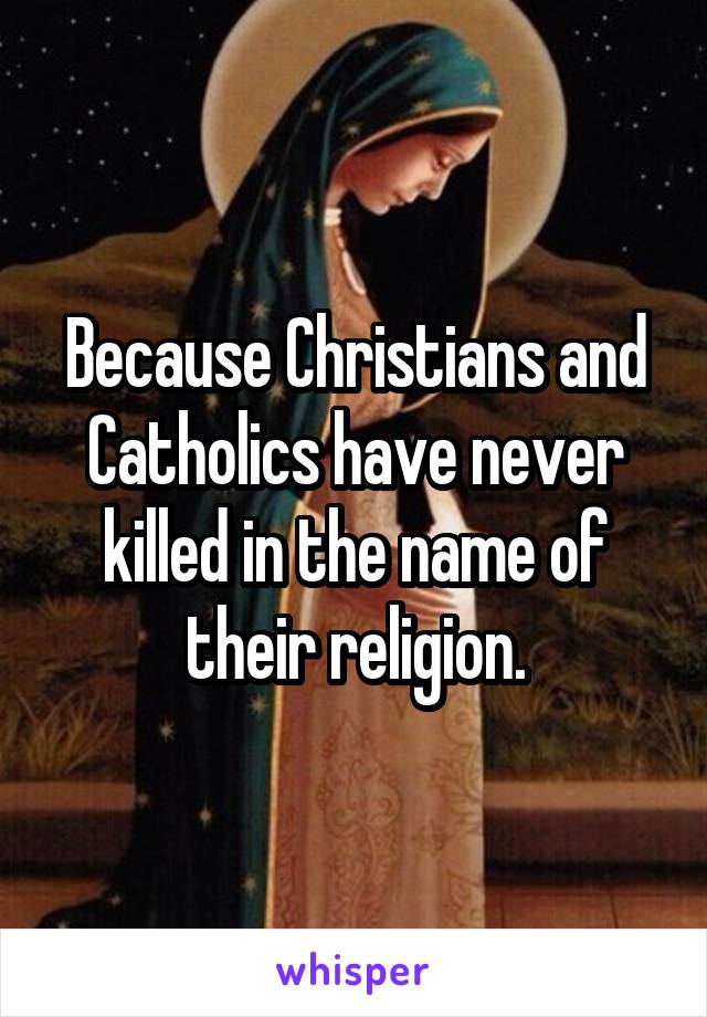 Because Christians and Catholics have never killed in the name of their religion.