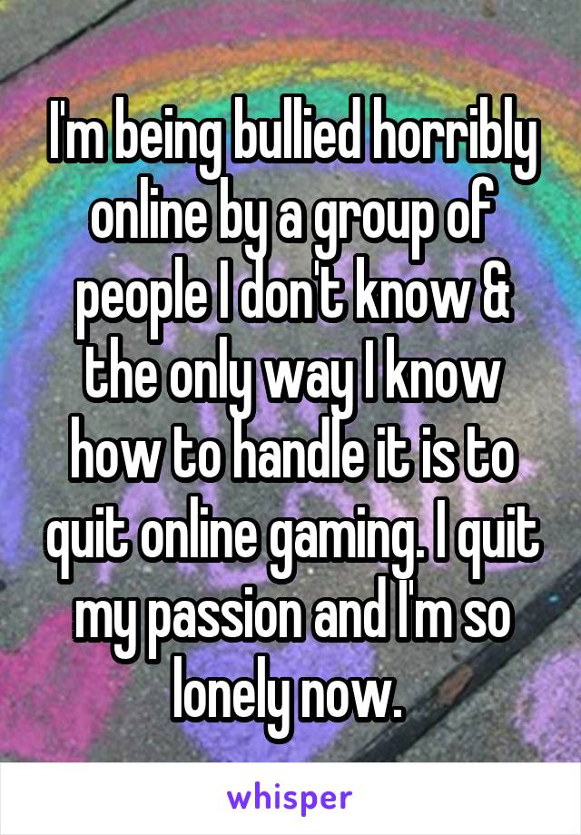 I'm being bullied horribly online by a group of people I don't know & the only way I know how to handle it is to quit online gaming. I quit my passion and I'm so lonely now. 