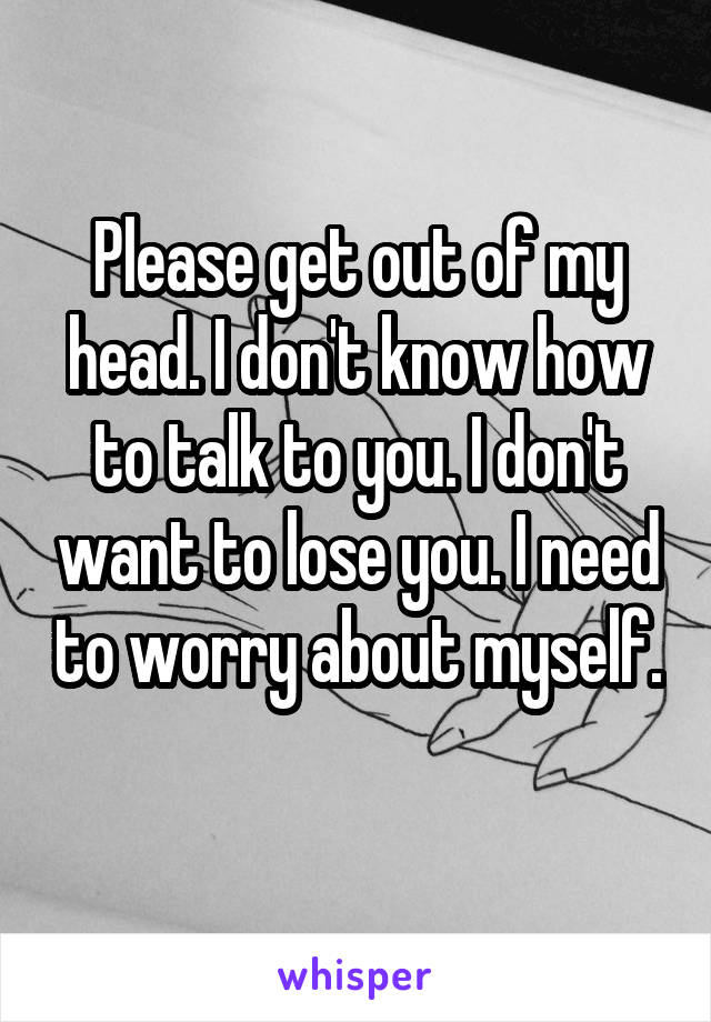 Please get out of my head. I don't know how to talk to you. I don't want to lose you. I need to worry about myself.
