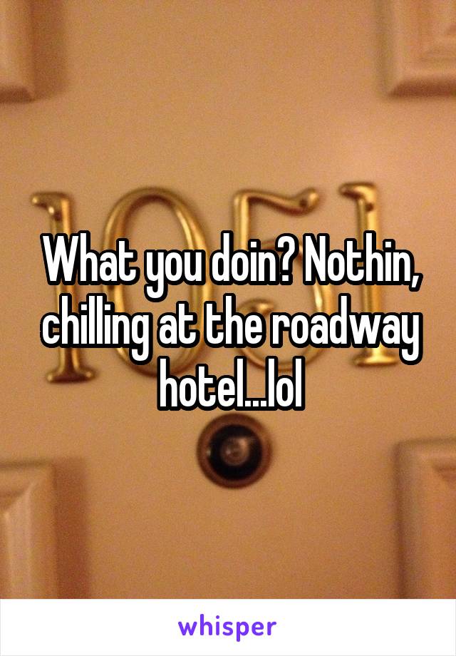 What you doin? Nothin, chilling at the roadway hotel...lol