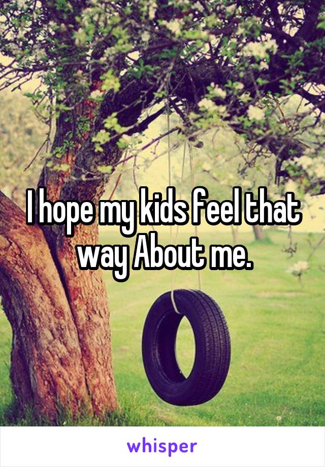 I hope my kids feel that way About me.