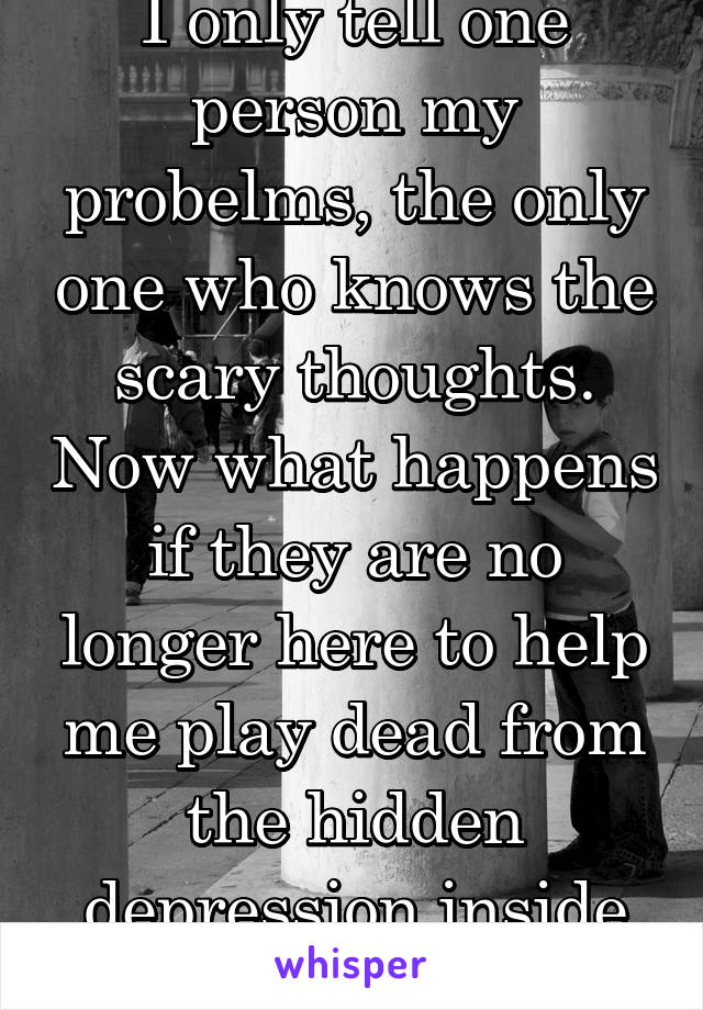 I only tell one person my probelms, the only one who knows the scary thoughts. Now what happens if they are no longer here to help me play dead from the hidden depression inside my head.