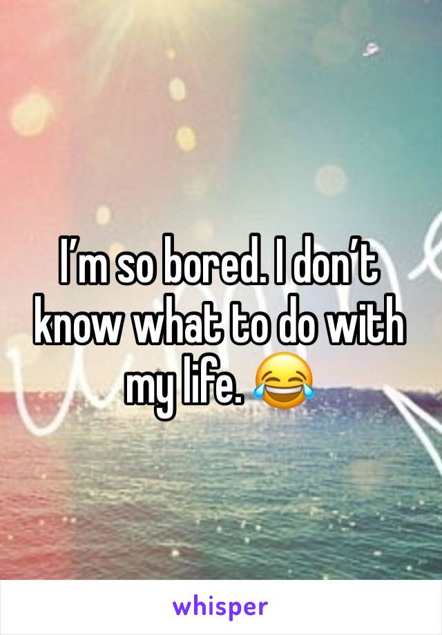 I’m so bored. I don’t know what to do with my life. 😂