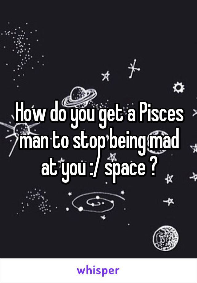 How do you get a Pisces man to stop being mad at you :/ space ?