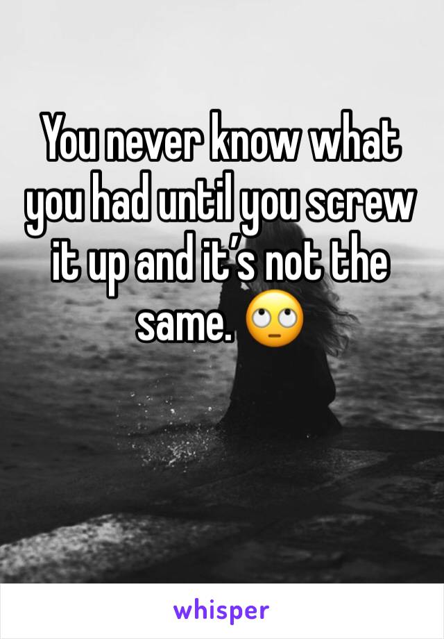 You never know what you had until you screw it up and it’s not the same. 🙄