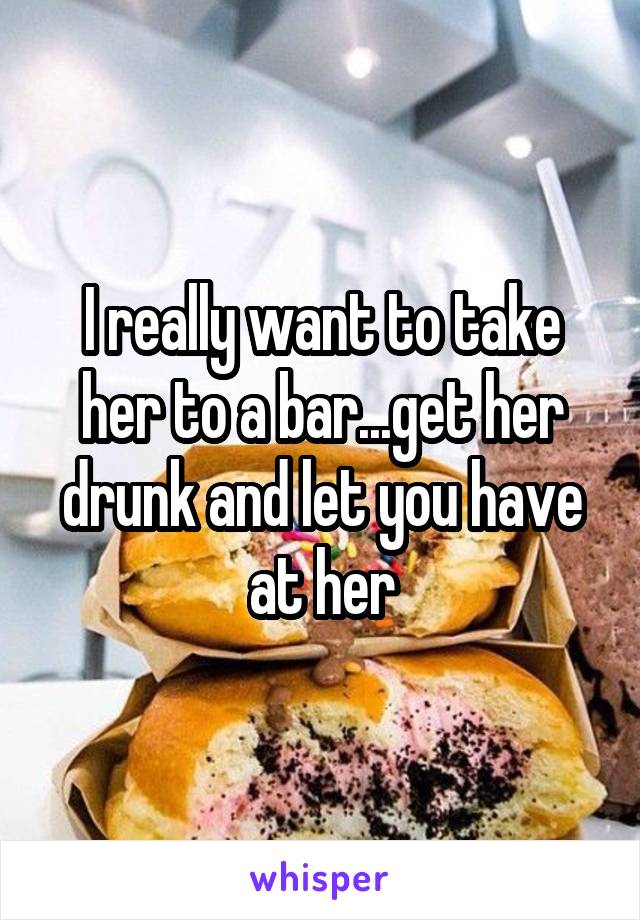 I really want to take her to a bar...get her drunk and let you have at her
