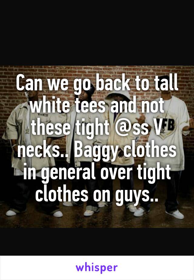 Can we go back to tall white tees and not these tight @ss V necks.. Baggy clothes in general over tight clothes on guys..