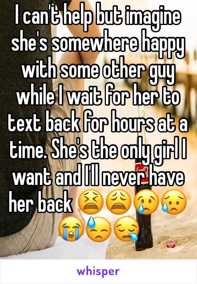 I can't help but imagine she's somewhere happy with some other guy while I wait for her to text back for hours at a time. She's the only girl I want and I'll never have her back 😫😩😢😥😭😓😪