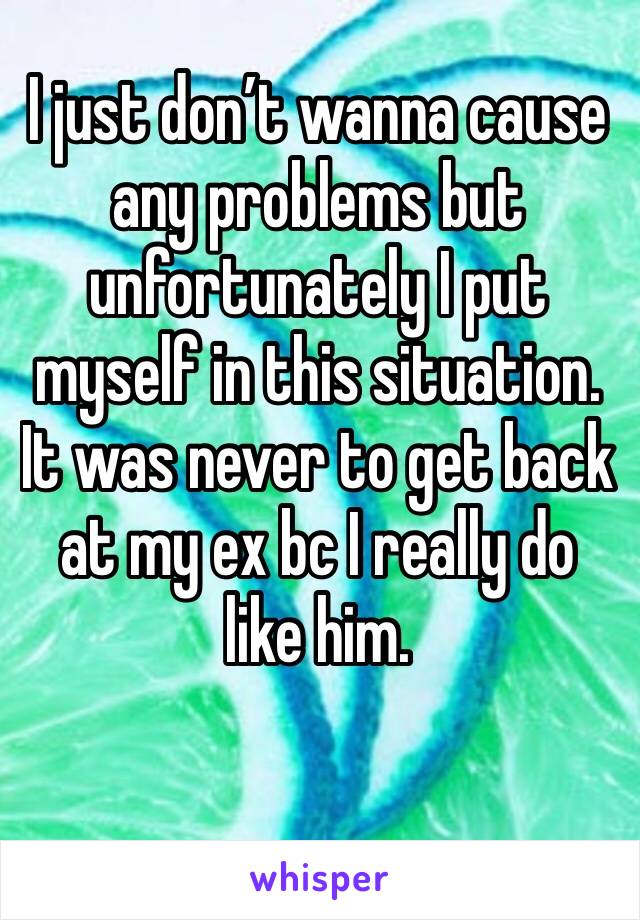 I just don’t wanna cause any problems but unfortunately I put myself in this situation. It was never to get back at my ex bc I really do like him.