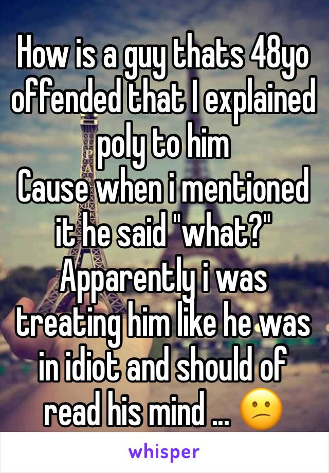 How is a guy thats 48yo offended that I explained poly to him 
Cause when i mentioned it he said "what?" 
Apparently i was treating him like he was in idiot and should of read his mind ... 😕