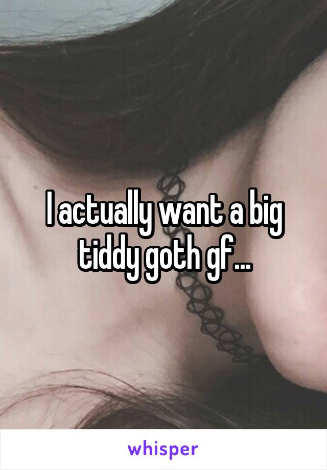 I actually want a big tiddy goth gf...