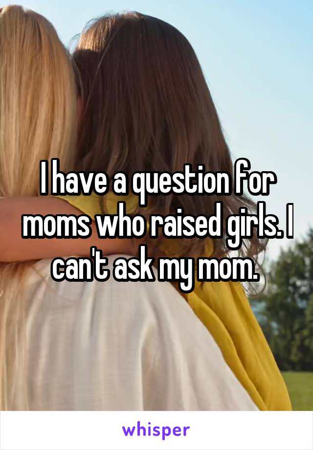 I have a question for moms who raised girls. I can't ask my mom. 
