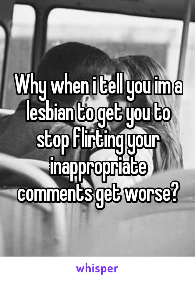 Why when i tell you im a lesbian to get you to stop flirting your inappropriate comments get worse?