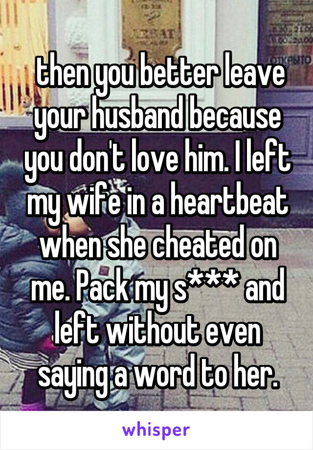  then you better leave your husband because you don't love him. I left my wife in a heartbeat when she cheated on me. Pack my s*** and left without even saying a word to her.