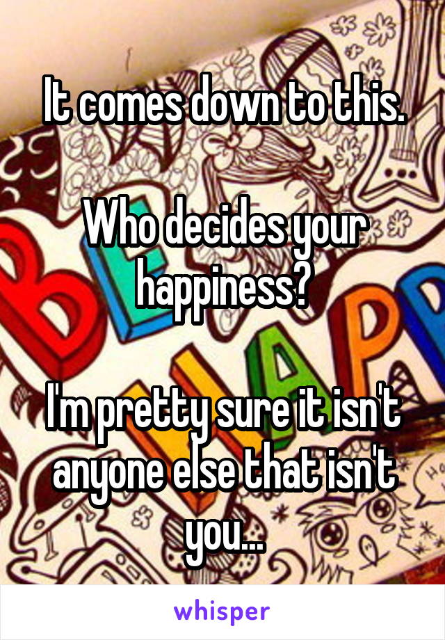 It comes down to this.

Who decides your happiness?

I'm pretty sure it isn't anyone else that isn't you...