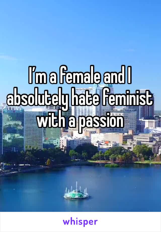 I’m a female and I absolutely hate feminist with a passion 