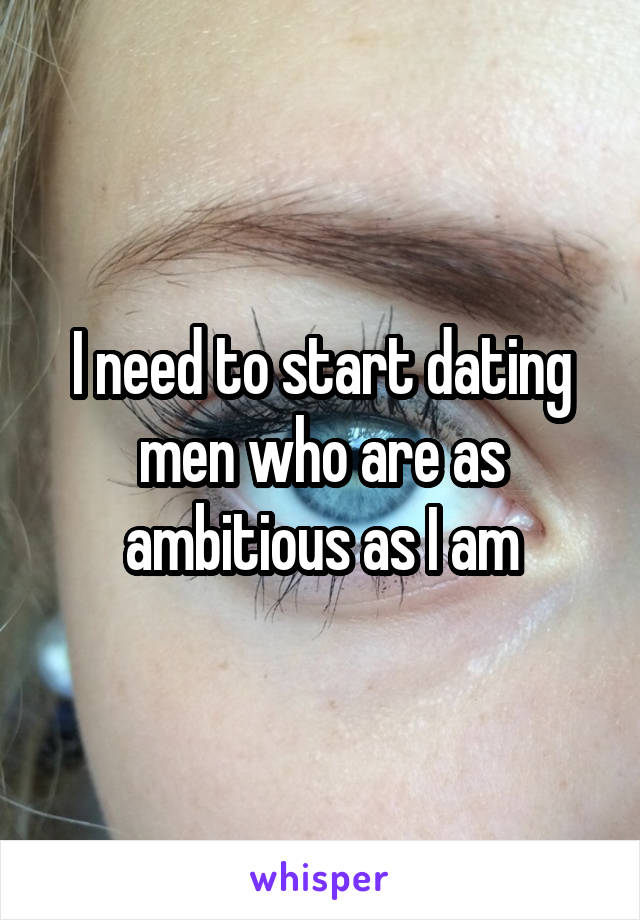 I need to start dating men who are as ambitious as I am