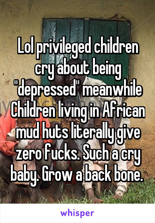 Lol privileged children cry about being "depressed" meanwhile Children living in African mud huts literally give zero fucks. Such a cry baby. Grow a back bone. 