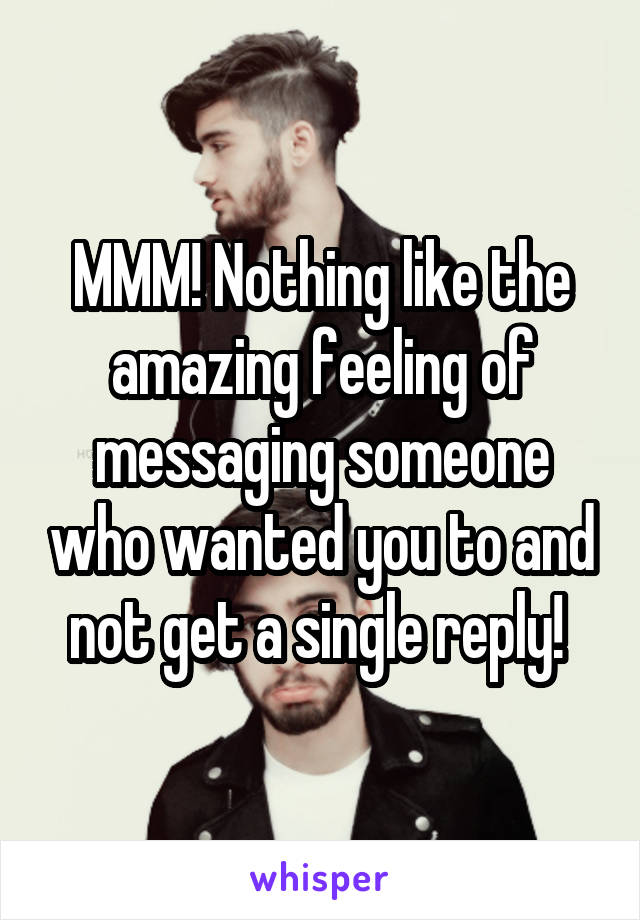 MMM! Nothing like the amazing feeling of messaging someone who wanted you to and not get a single reply! 