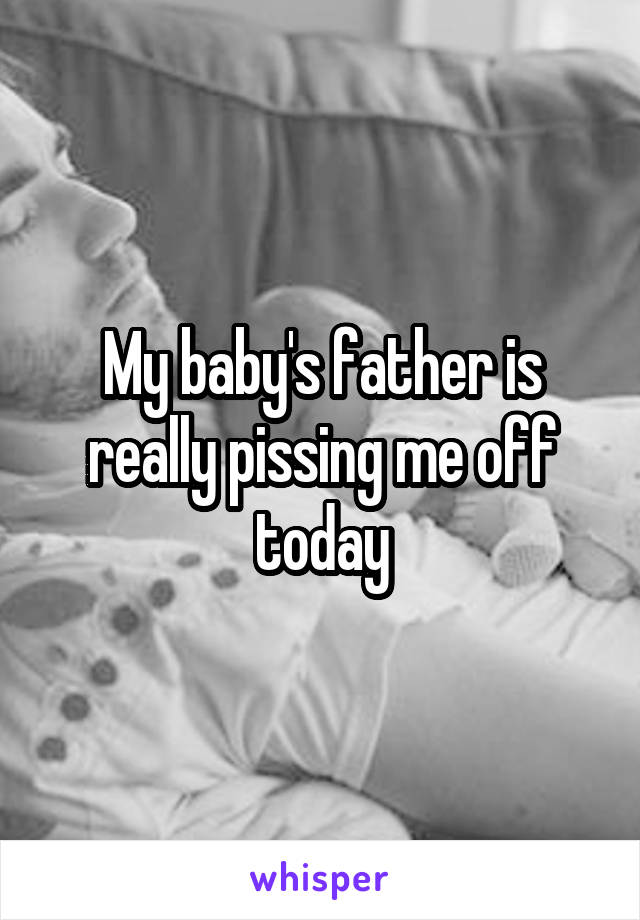 My baby's father is really pissing me off today