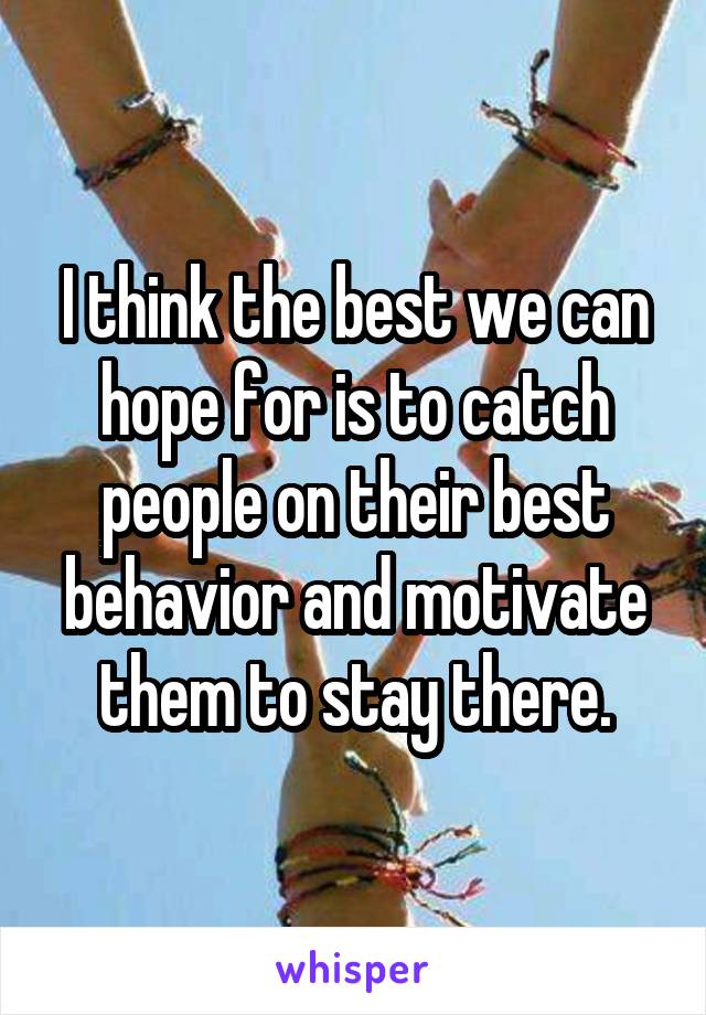 I think the best we can hope for is to catch people on their best behavior and motivate them to stay there.