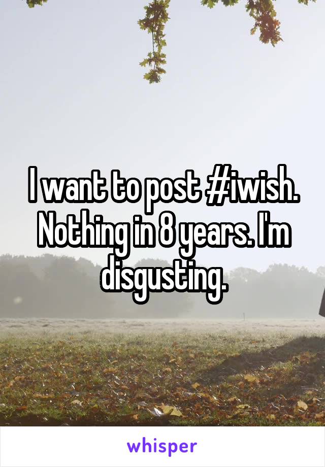 I want to post #iwish. Nothing in 8 years. I'm disgusting.