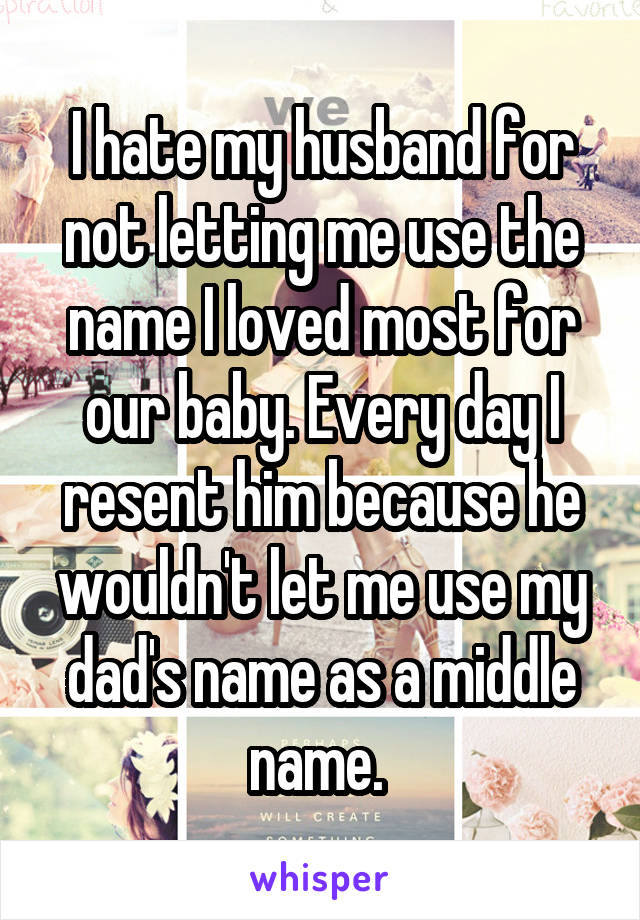 I hate my husband for not letting me use the name I loved most for our baby. Every day I resent him because he wouldn't let me use my dad's name as a middle name. 