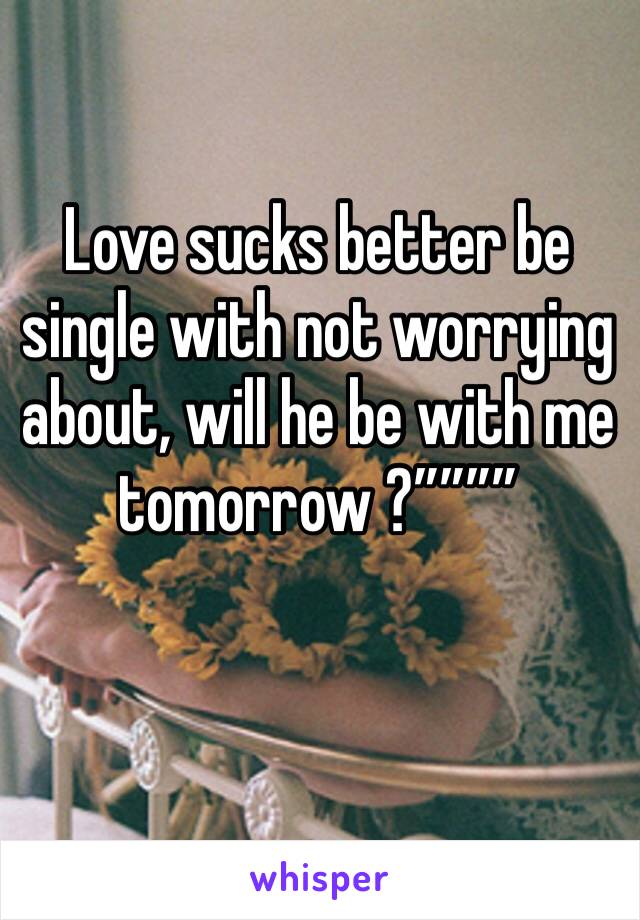 Love sucks better be single with not worrying about, will he be with me tomorrow ?””””