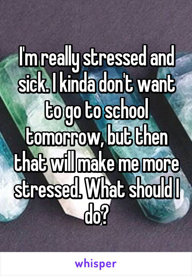 I'm really stressed and sick. I kinda don't want to go to school tomorrow, but then that will make me more stressed. What should I do?