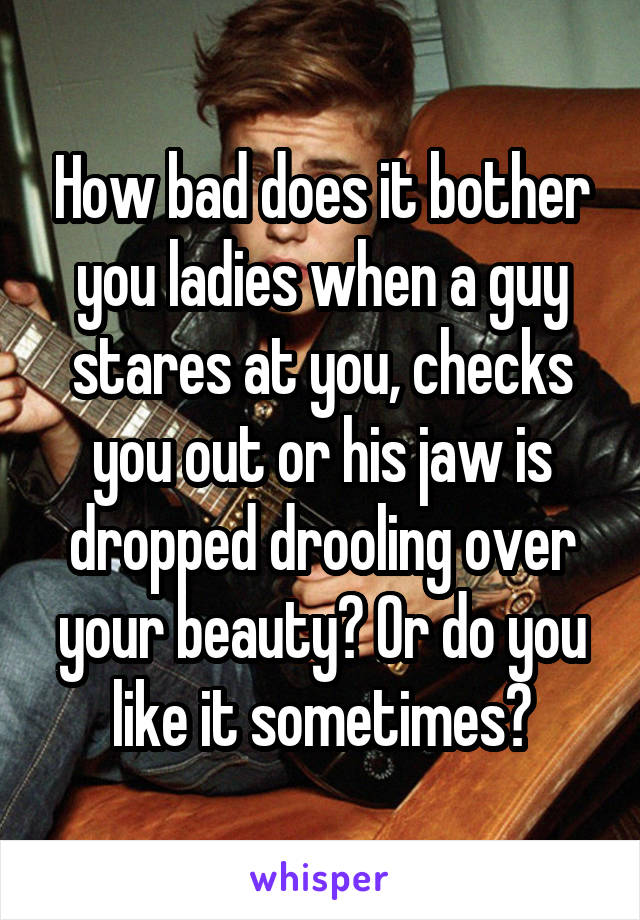 How bad does it bother you ladies when a guy stares at you, checks you out or his jaw is dropped drooling over your beauty? Or do you like it sometimes?