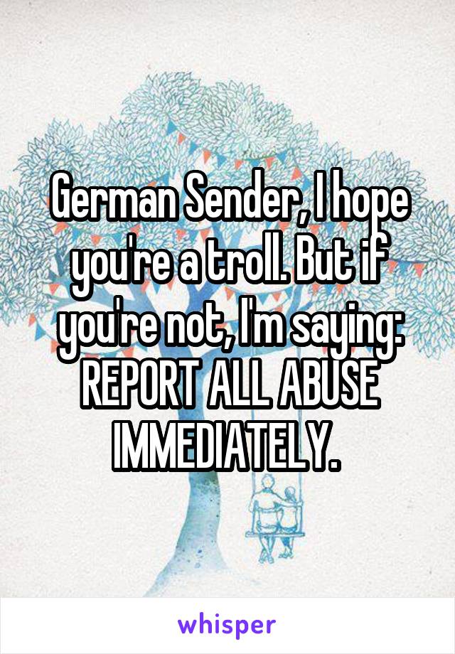 German Sender, I hope you're a troll. But if you're not, I'm saying: REPORT ALL ABUSE IMMEDIATELY. 