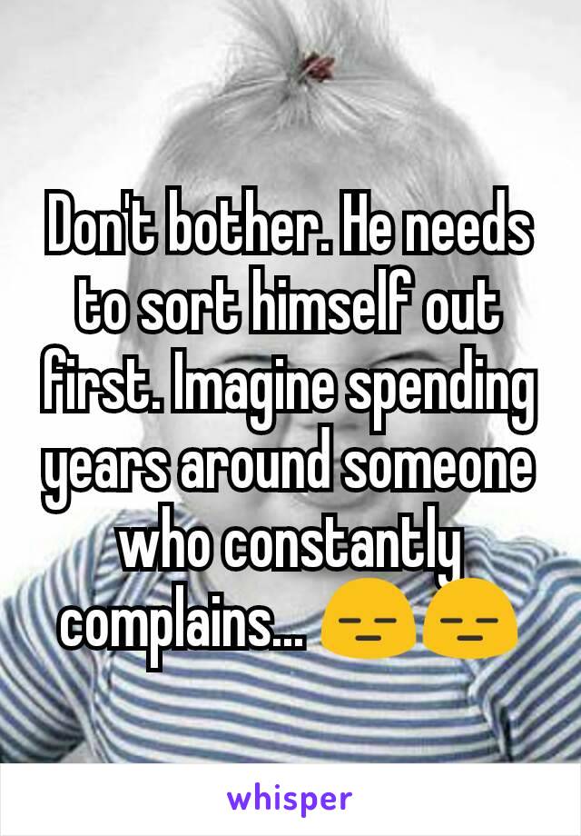Don't bother. He needs to sort himself out first. Imagine spending years around someone who constantly complains... 😑😑