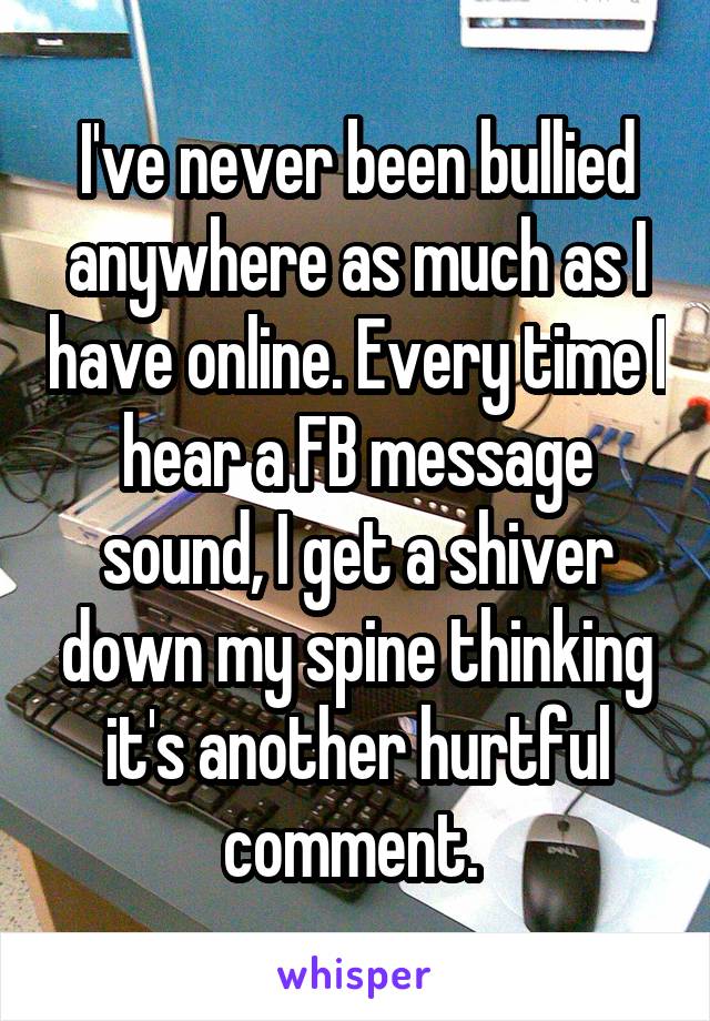 I've never been bullied anywhere as much as I have online. Every time I hear a FB message sound, I get a shiver down my spine thinking it's another hurtful comment. 