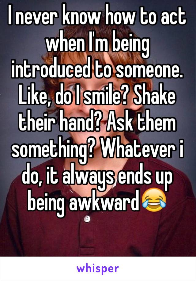 I never know how to act when I'm being introduced to someone. Like, do I smile? Shake their hand? Ask them something? Whatever i do, it always ends up being awkward😂