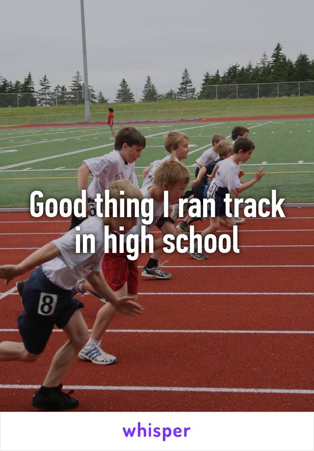 Good thing I ran track in high school