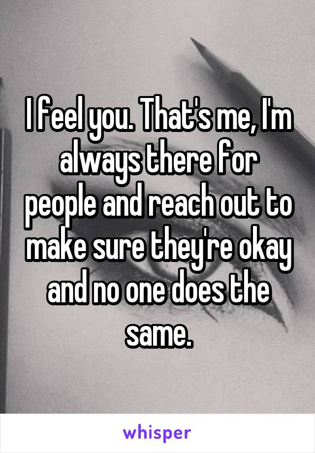 I feel you. That's me, I'm always there for people and reach out to make sure they're okay and no one does the same.