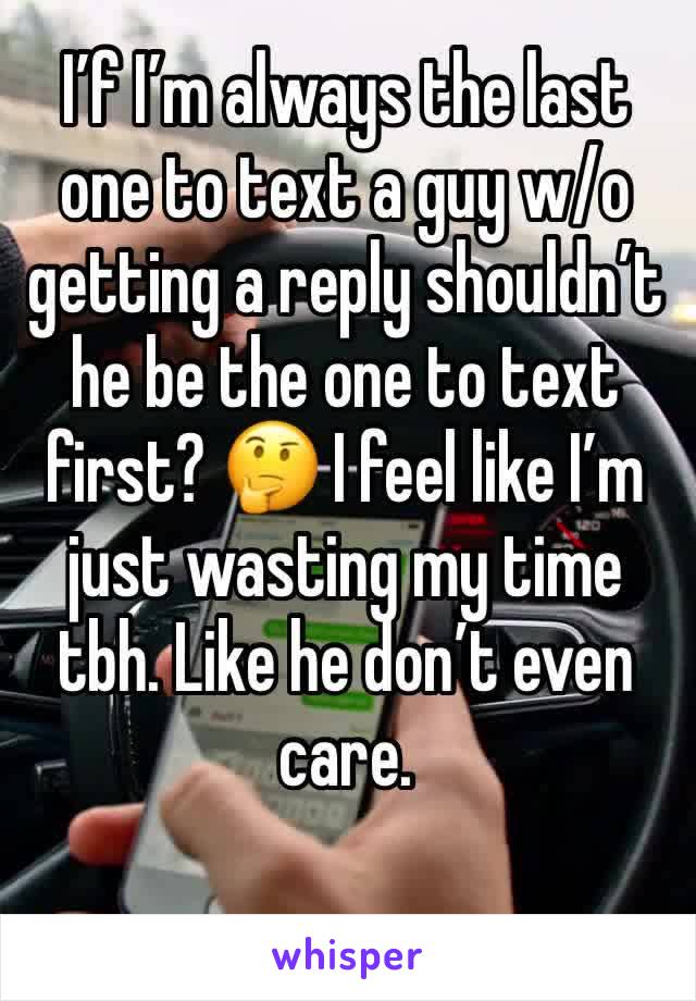 I’f I’m always the last one to text a guy w/o getting a reply shouldn’t he be the one to text first? 🤔 I feel like I’m just wasting my time tbh. Like he don’t even care.
