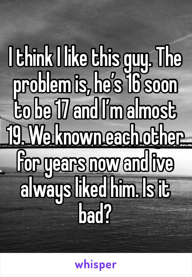 I think I like this guy. The problem is, he’s 16 soon to be 17 and I’m almost 19. We known each other for years now and ive always liked him. Is it bad?