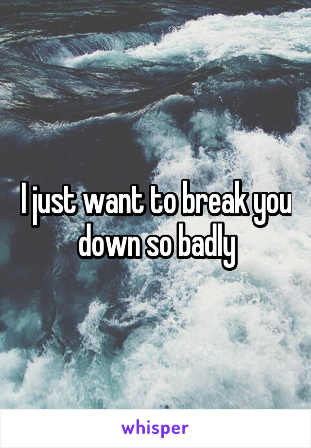 I just want to break you down so badly